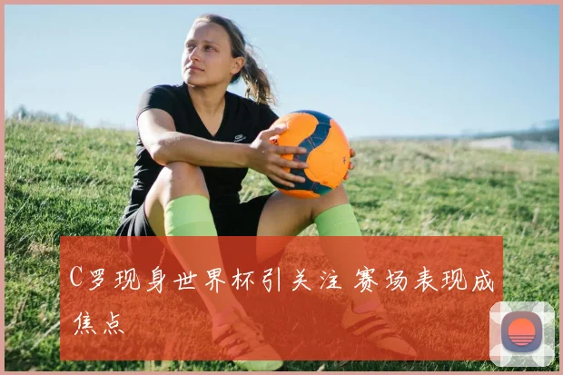 C罗现身世界杯引关注 赛场表现成焦点