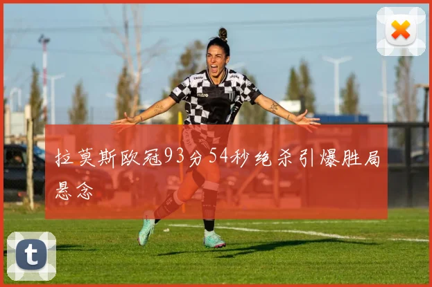 拉莫斯欧冠93分54秒绝杀引爆胜局悬念