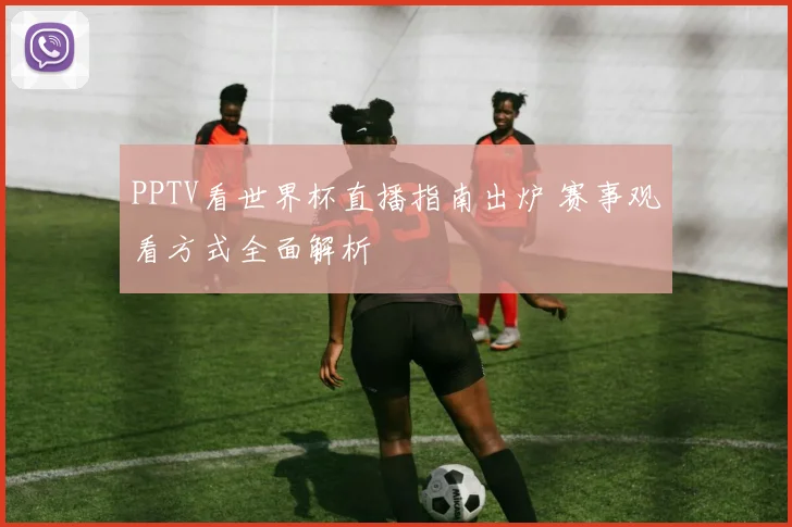 PPTV看世界杯直播指南出炉 赛事观看方式全面解析