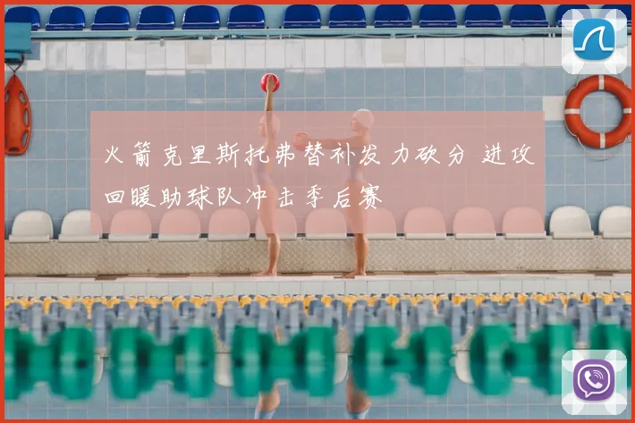 火箭克里斯托弗替补发力砍分 进攻回暖助球队冲击季后赛