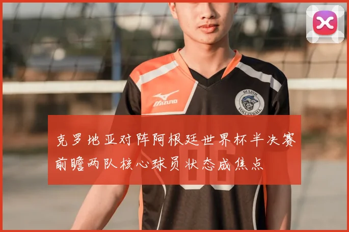 克罗地亚对阵阿根廷世界杯半决赛前瞻两队核心球员状态成焦点