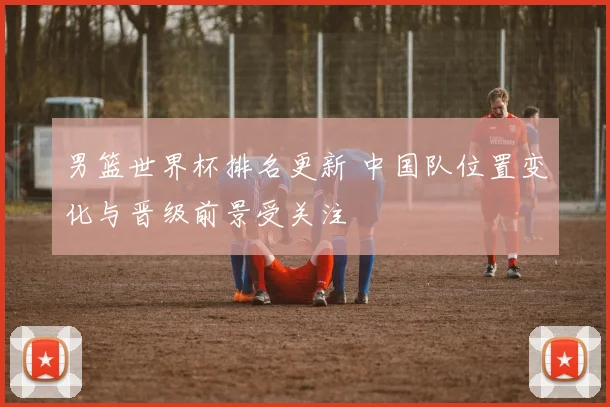 男篮世界杯排名更新 中国队位置变化与晋级前景受关注