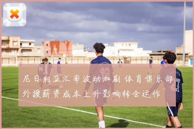 尼日利亚汇率波动加剧 体育俱乐部外援薪资成本上升影响转会运作