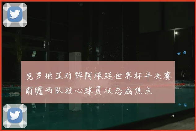 克罗地亚对阵阿根廷世界杯半决赛前瞻两队核心球员状态成焦点