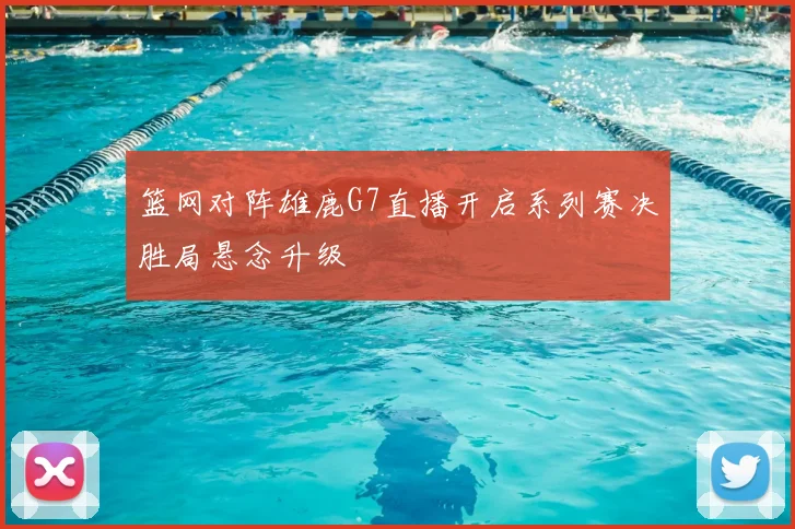 篮网对阵雄鹿G7直播开启系列赛决胜局悬念升级