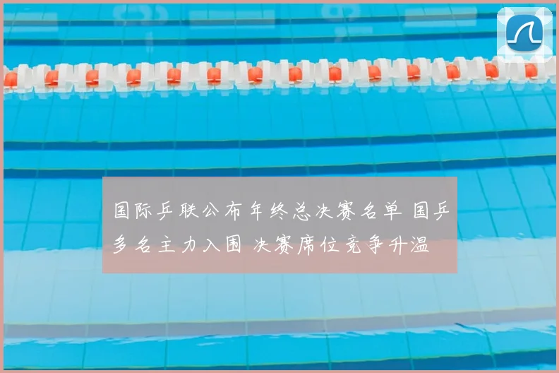 国际乒联公布年终总决赛名单 国乒多名主力入围 决赛席位竞争升温