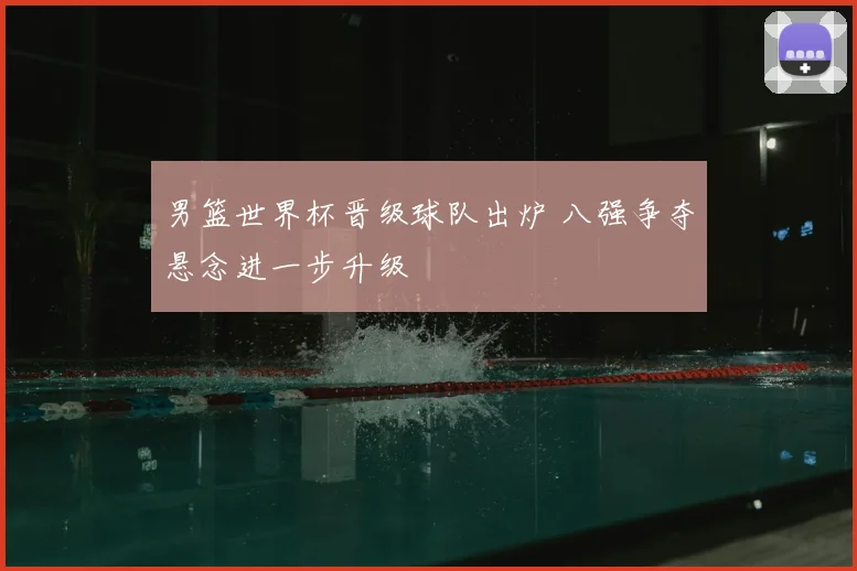 男篮世界杯晋级球队出炉 八强争夺悬念进一步升级