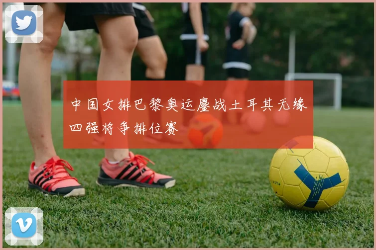中国女排巴黎奥运鏖战土耳其无缘四强将争排位赛