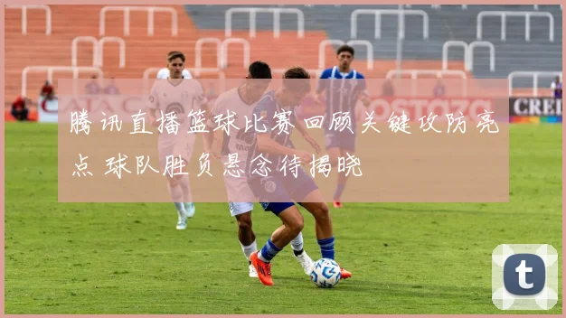 腾讯直播篮球比赛回顾关键攻防亮点 球队胜负悬念待揭晓
