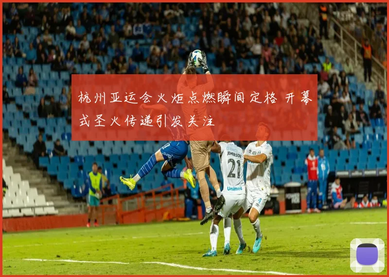 杭州亚运会火炬点燃瞬间定格 开幕式圣火传递引发关注