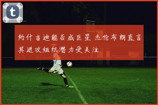 约什吉迪能否成巨星 杰伦布朗直言其进攻组织潜力受关注